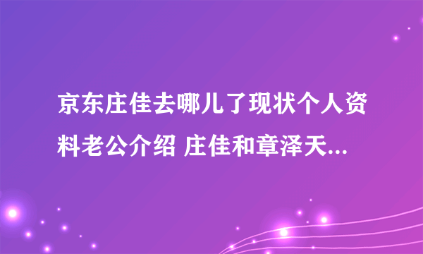 京东庄佳去哪儿了现状个人资料老公介绍 庄佳和章泽天谁更漂亮