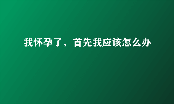 我怀孕了，首先我应该怎么办