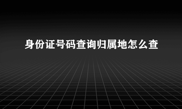 身份证号码查询归属地怎么查