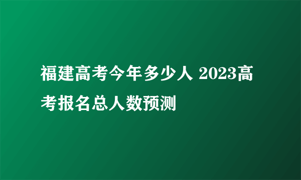 福建高考今年多少人 2023高考报名总人数预测