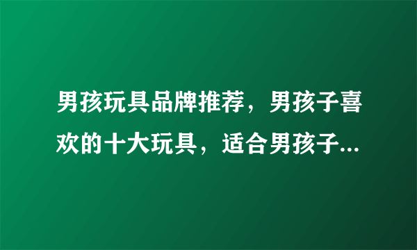 男孩玩具品牌推荐，男孩子喜欢的十大玩具，适合男孩子玩的益智玩具