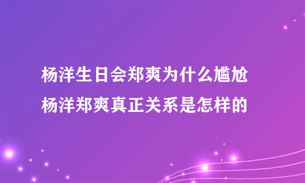 杨洋生日会郑爽为什么尴尬 杨洋郑爽真正关系是怎样的