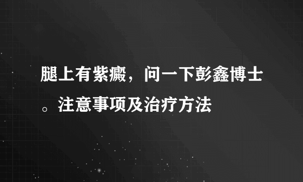 腿上有紫癜，问一下彭鑫博士。注意事项及治疗方法