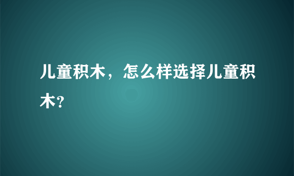 儿童积木，怎么样选择儿童积木？