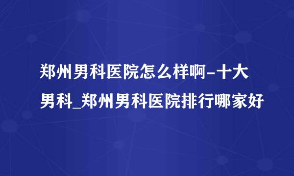 郑州男科医院怎么样啊-十大男科_郑州男科医院排行哪家好