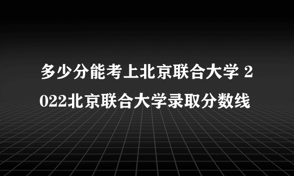 多少分能考上北京联合大学 2022北京联合大学录取分数线