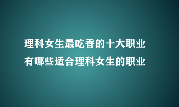 理科女生最吃香的十大职业 有哪些适合理科女生的职业