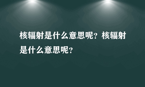 核辐射是什么意思呢？核辐射是什么意思呢？