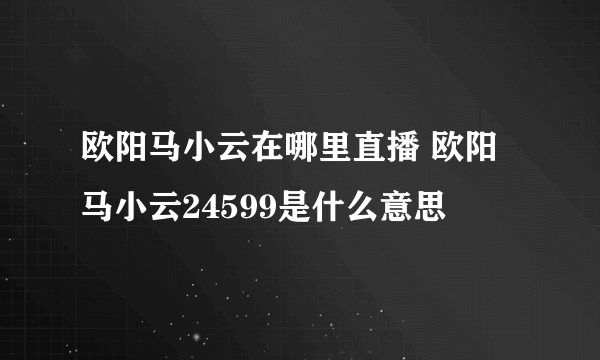 欧阳马小云在哪里直播 欧阳马小云24599是什么意思