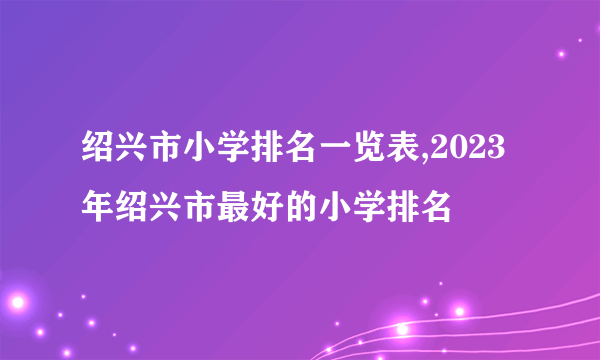 绍兴市小学排名一览表,2023年绍兴市最好的小学排名