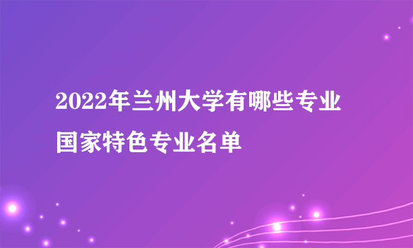 2022年兰州大学有哪些专业 国家特色专业名单