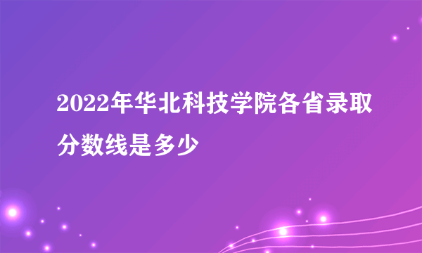 2022年华北科技学院各省录取分数线是多少