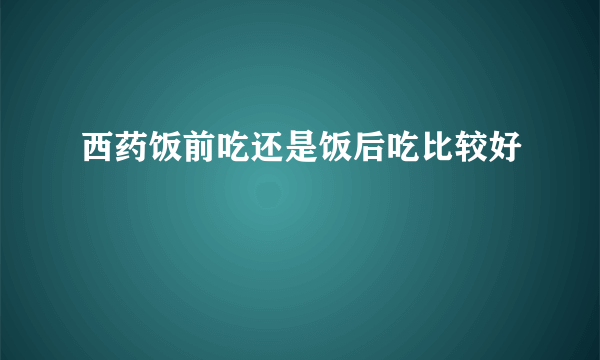 西药饭前吃还是饭后吃比较好