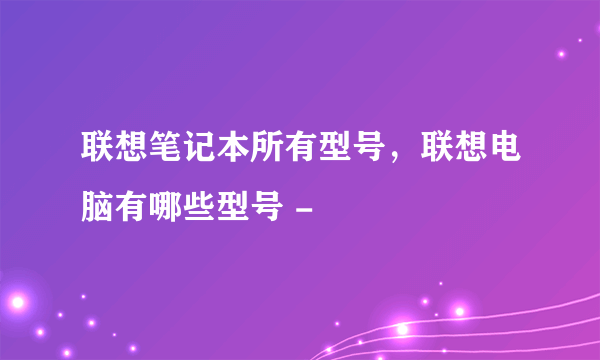 联想笔记本所有型号，联想电脑有哪些型号 -