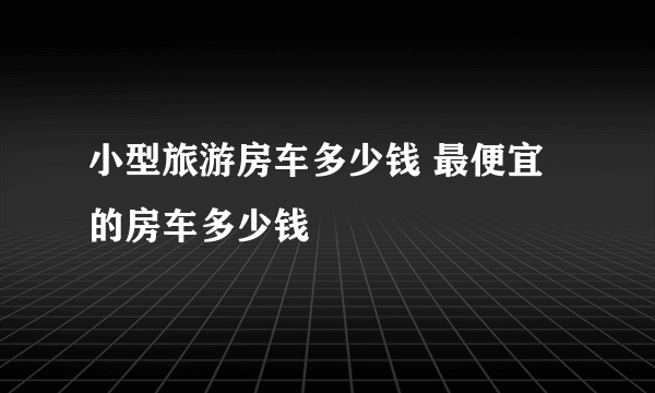 小型旅游房车多少钱 最便宜的房车多少钱