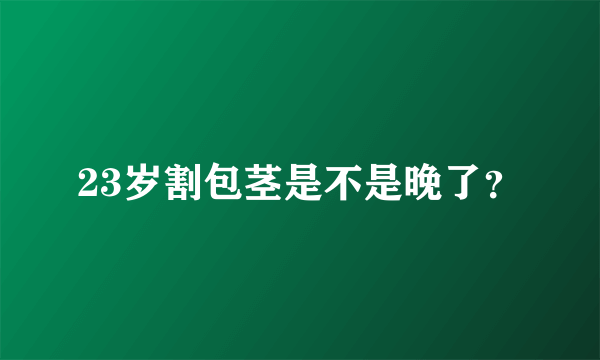 23岁割包茎是不是晚了？