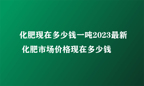 化肥现在多少钱一吨2023最新 化肥市场价格现在多少钱