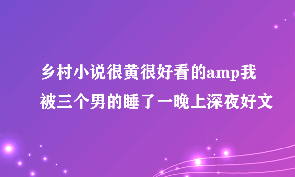 乡村小说很黄很好看的amp我被三个男的睡了一晚上深夜好文