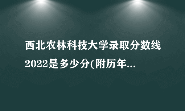 西北农林科技大学录取分数线2022是多少分(附历年录取分数线)