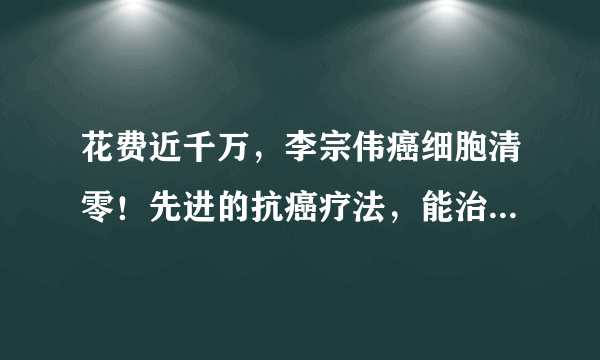 花费近千万，李宗伟癌细胞清零！先进的抗癌疗法，能治疗多种癌症