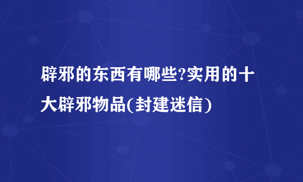 辟邪的东西有哪些?实用的十大辟邪物品(封建迷信)