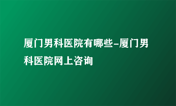 厦门男科医院有哪些-厦门男科医院网上咨询