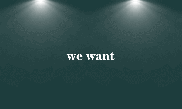 we want