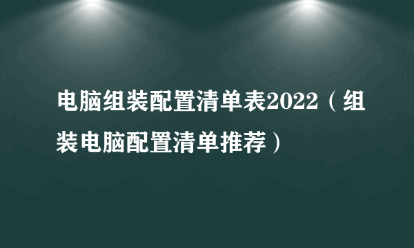 电脑组装配置清单表2022（组装电脑配置清单推荐）