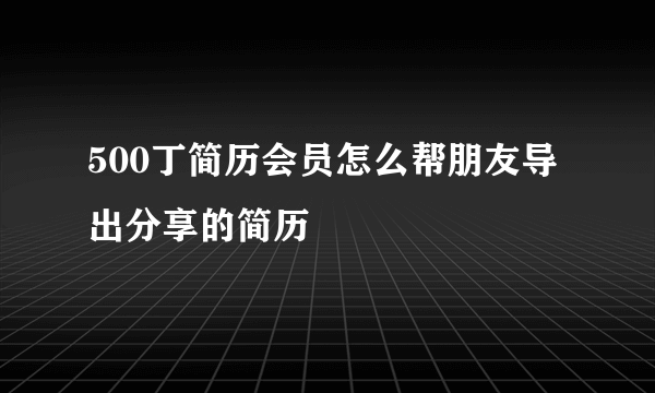 500丁简历会员怎么帮朋友导出分享的简历