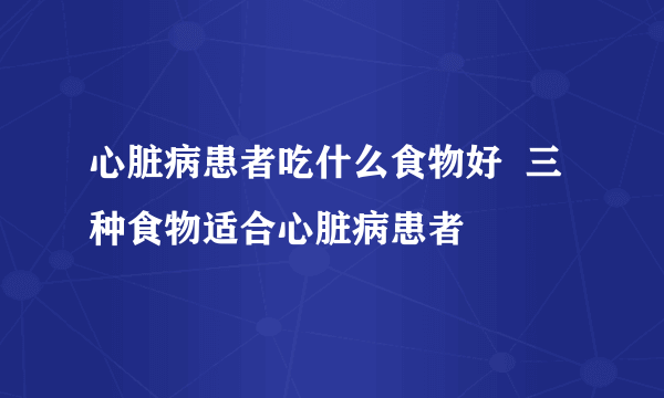 心脏病患者吃什么食物好  三种食物适合心脏病患者