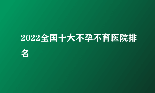 2022全国十大不孕不育医院排名