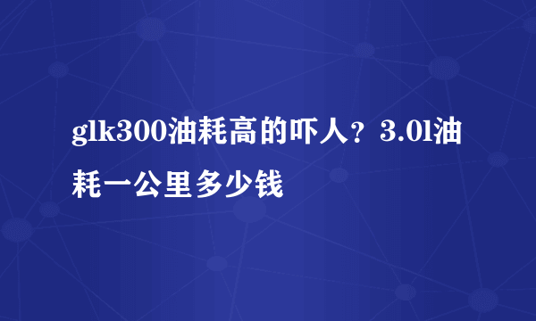 glk300油耗高的吓人？3.0l油耗一公里多少钱