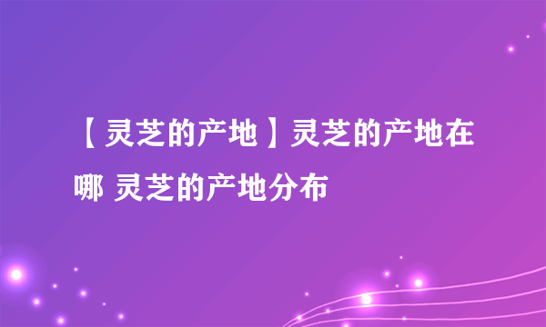 【灵芝的产地】灵芝的产地在哪 灵芝的产地分布