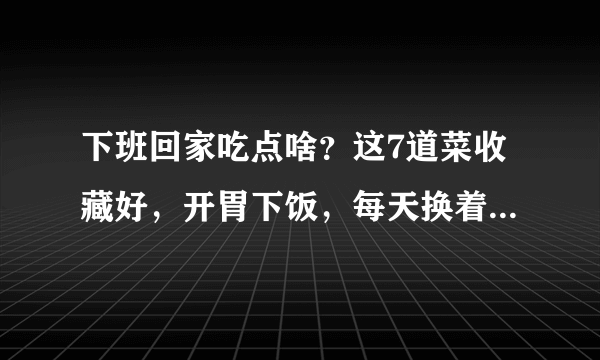 下班回家吃点啥？这7道菜收藏好，开胃下饭，每天换着吃再也不愁