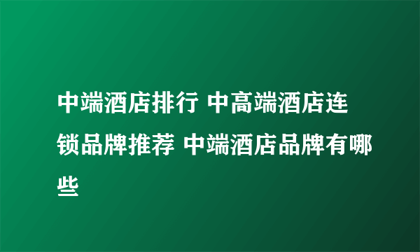 中端酒店排行 中高端酒店连锁品牌推荐 中端酒店品牌有哪些