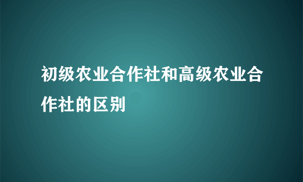 初级农业合作社和高级农业合作社的区别