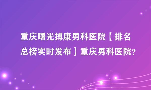 重庆曙光搏康男科医院【排名总榜实时发布】重庆男科医院？