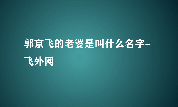 郭京飞的老婆是叫什么名字-飞外网