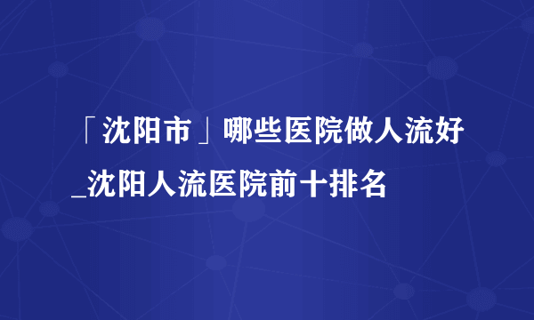 「沈阳市」哪些医院做人流好_沈阳人流医院前十排名