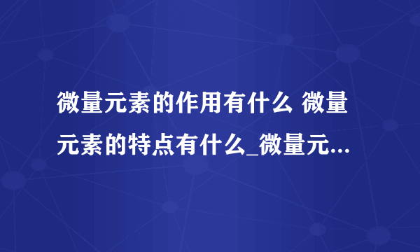 微量元素的作用有什么 微量元素的特点有什么_微量元素的作用有哪些