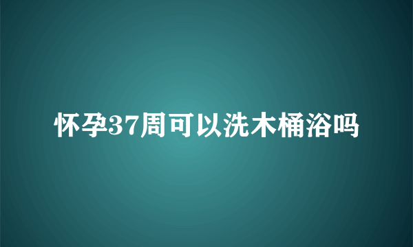 怀孕37周可以洗木桶浴吗