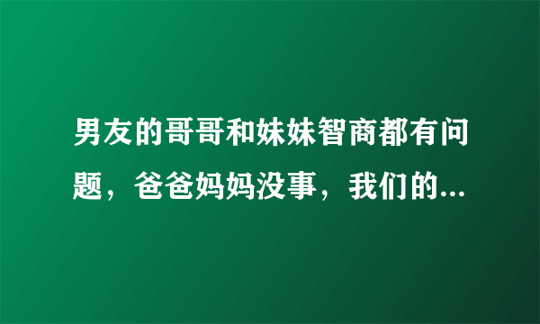 男友的哥哥和妹妹智商都有问题，爸爸妈妈没事，我们的...