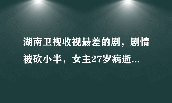 湖南卫视收视最差的剧，剧情被砍小半，女主27岁病逝，男主毁容