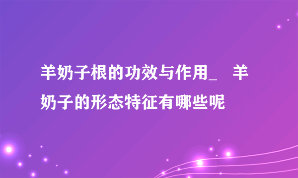 羊奶子根的功效与作用_   羊奶子的形态特征有哪些呢