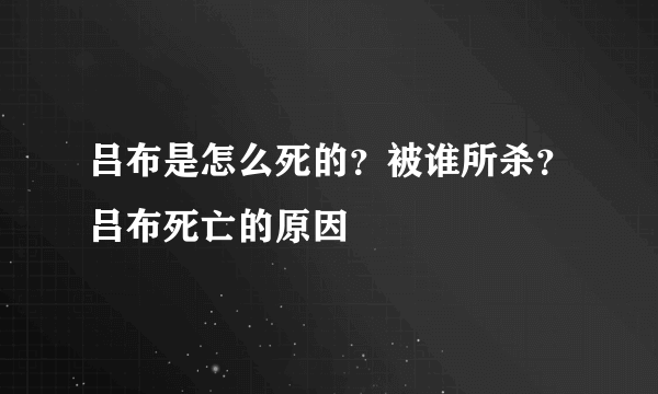 吕布是怎么死的？被谁所杀？吕布死亡的原因