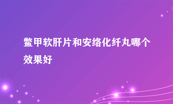 鳖甲软肝片和安络化纤丸哪个效果好