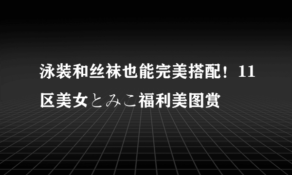 泳装和丝袜也能完美搭配！11区美女とみこ福利美图赏