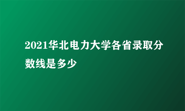 2021华北电力大学各省录取分数线是多少