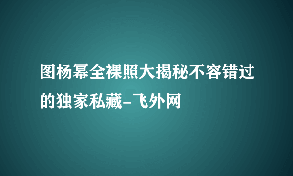 图杨幂全裸照大揭秘不容错过的独家私藏-飞外网