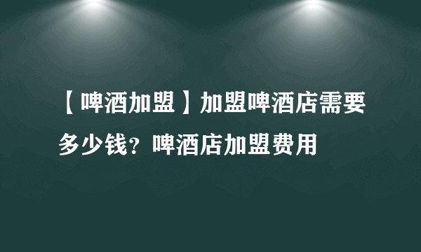 【啤酒加盟】加盟啤酒店需要多少钱？啤酒店加盟费用